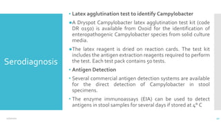 Serodiagnosis
▪ Latex agglutination test to identify Campylobacter
●A Dryspot Campylobacter latex agglutination test kit (code
DR 0150) is available from Oxoid for the identification of
enteropathogenic Campylobacter species from solid culture
media.
●The latex reagent is dried on reaction cards. The test kit
includes the antigen extraction reagents required to perform
the test. Each test pack contains 50 tests.
▪ Antigen Detection
• Several commercial antigen detection systems are available
for the direct detection of Campylobacter in stool
specimens.
• The enzyme immunoassays (EIA) can be used to detect
antigens in stool samples for several days if stored at 4° C
12/2/2021 42
 