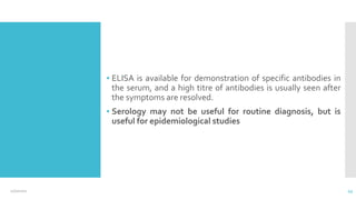 ▪ ELISA is available for demonstration of specific antibodies in
the serum, and a high titre of antibodies is usually seen after
the symptoms are resolved.
▪ Serology may not be useful for routine diagnosis, but is
useful for epidemiological studies
12/2/2021 43
 