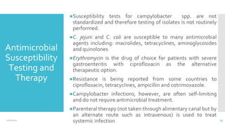 Antimicrobial
Susceptibility
Testing and
Therapy
●Susceptibility tests for campylobacter spp. are not
standardized and therefore testing of isolates is not routinely
performed.
●C. jejuni and C. coli are susceptible to many antimicrobial
agents including: macrolides, tetracyclines, aminoglycosides
and quinolones
●Erythromycin is the drug of choice for patients with severe
gastroenteritis with ciprofloxacin as the alternative
therapeutic option.
●Resistance is being reported from some countries to
ciprofloxacin, tetracyclines, ampicillin and cotrimoxazole.
●Campylobacter infections, however, are often self-limiting
and do not require antimicrobial treatment.
●Parenteral therapy (not taken through alimentary canal but by
an alternate route such as intravenous) is used to treat
systemic infection
12/2/2021 45
 