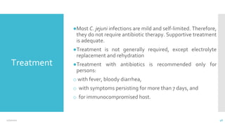 Treatment
●Most C. jejuni infections are mild and self-limited. Therefore,
they do not require antibiotic therapy. Supportive treatment
is adequate.
●Treatment is not generally required, except electrolyte
replacement and rehydration
●Treatment with antibiotics is recommended only for
persons:
o with fever, bloody diarrhea,
o with symptoms persisting for more than 7 days, and
o for immunocompromised host.
12/2/2021 46
 