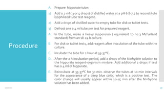 Procedure
A. Prepare hippurate tube:
1) Add 0.2 ml ( 3 or 4 drops) of distilled water at a pH 6.8-7.2 to reconstitute
lyophilized tube test reagent.
2) Add 2 drops of distilled water to empty tube for disk or tablet tests.
3) Defrost one 0.4 ml tube per test for prepared reagent.
A. In the tube, make a heavy suspension ( equivalent to no.3 McFarland
standard) from an 18-24 h culture.
B. For disk or tablet tests, add reagent after inoculation of the tube with the
culture.
C. Incubate the tube for 2 hour at 35-37°C.
D. After the 2 h incubation period, add 2 drops of the Ninhydrin solution to
the hippurate reagent-organism mixture. Add additional 2 drops if test
has 0.4 ml of hippurate.
E. Reincubate at 35-37°C for 30 min. observe the tubes at 10 min intervals
for the appearance of a deep blue color, which is a positive test. The
color change will usually appear within 10-15 min after the Ninhydrin
solution has been added.
12/2/2021 50
 