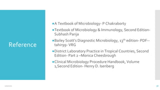 Reference
●A Textbook of Microbiology- P Chakraborty
●Textbook of Microbiology & Immunology, Second Edition-
Subhash Parija
●Bailey Scott’s Diagnostic Microbiology, 13th edition- PDF--
tahir99- VRG
●District Laboratory Practice in Tropical Countries, Second
Edition- Part 2 –Monica Cheesbrough
●Clinical Microbiology Procedure Handbook, Volume
1,Second Edition- Henry D. Isenberg
12/2/2021 56
 