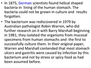 • In 1875, German scientists found helical shaped
bacteria in lining of the human stomach. The
bacteria could not be grown in culture and results
forgotten.
• The bacterium was rediscovered in 1979 by
Australian pathologist Robin Warren, who did
further research on it with Barry Marshall beginning
in 1981; they isolated the organisms from mucosal
specimens from human stomachs and the first to
successfully culture them. In their original paper,
Warren and Marshall contended that most stomach
ulcers and gastritis were caused by infection by this
bacterium and not by stress or spicy food as had
been assumed before.
 