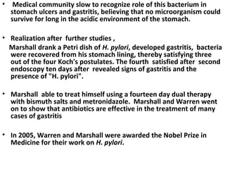 • Medical community slow to recognize role of this bacterium in
stomach ulcers and gastritis, believing that no microorganism could
survive for long in the acidic environment of the stomach.
• Realization after further studies ,
Marshall drank a Petri dish of H. pylori, developed gastritis, bacteria
were recovered from his stomach lining, thereby satisfying three
out of the four Koch's postulates. The fourth satisfied after second
endoscopy ten days after revealed signs of gastritis and the
presence of "H. pylori".
• Marshall able to treat himself using a fourteen day dual therapy
with bismuth salts and metronidazole. Marshall and Warren went
on to show that antibiotics are effective in the treatment of many
cases of gastritis
• In 2005, Warren and Marshall were awarded the Nobel Prize in
Medicine for their work on H. pylori.
 