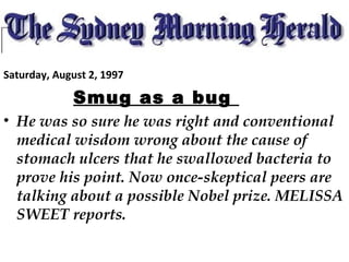 Saturday, August 2, 1997
Smug as a bug
• He was so sure he was right and conventional
medical wisdom wrong about the cause of
stomach ulcers that he swallowed bacteria to
prove his point. Now once-skeptical peers are
talking about a possible Nobel prize. MELISSA
SWEET reports.
 
