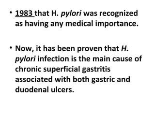 • 1983 that H. pylori was recognized
as having any medical importance.
• Now, it has been proven that H.
pylori infection is the main cause of
chronic superficial gastritis
associated with both gastric and
duodenal ulcers.
 