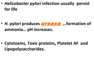 • Helicobacter pylori infection usually persist
for life
• H. pylori produces urease …formation of
ammonia… pH increases.
• Cytotoxins, Toxic proteins, Platelet AF and
Lipopolysaccharides.
 