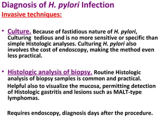 Diagnosis of H. pylori Infection
Invasive techniques:
• Culture. Because of fastidious nature of H. pylori,
Culturing tedious and is no more sensitive or specific than
simple Histologic analyses. Culturing H. pylori also
involves the cost of endoscopy, making the method even
less practical.
• Histologic analysis of biopsy. Routine Histologic
analysis of biopsy samples is common and practical.
Helpful also to visualize the mucosa, permitting detection
of Histologic gastritis and lesions such as MALT-type
lymphomas.
Requires endoscopy, diagnosis days after the procedure.
 
