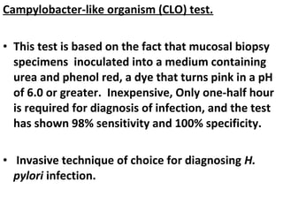 Campylobacter-like organism (CLO) test.
• This test is based on the fact that mucosal biopsy
specimens inoculated into a medium containing
urea and phenol red, a dye that turns pink in a pH
of 6.0 or greater. Inexpensive, Only one-half hour
is required for diagnosis of infection, and the test
has shown 98% sensitivity and 100% specificity.
• Invasive technique of choice for diagnosing H.
pylori infection.
 
