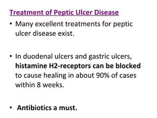 Treatment of Peptic Ulcer Disease
• Many excellent treatments for peptic
ulcer disease exist.
• In duodenal ulcers and gastric ulcers,
histamine H2-receptors can be blocked
to cause healing in about 90% of cases
within 8 weeks.
• Antibiotics a must.
 