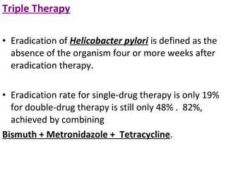 Triple Therapy
• Eradication of Helicobacter pylori is defined as the
absence of the organism four or more weeks after
eradication therapy.
• Eradication rate for single-drug therapy is only 19%
for double-drug therapy is still only 48% . 82%,
achieved by combining
Bismuth + Metronidazole + Tetracycline.
 
