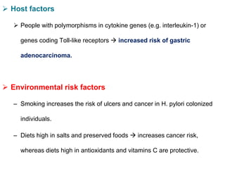 Host factors
 People with polymorphisms in cytokine genes (e.g. interleukin-1) or
genes coding Toll-like receptors  increased risk of gastric
adenocarcinoma.
 Environmental risk factors
– Smoking increases the risk of ulcers and cancer in H. pylori colonized
individuals.
– Diets high in salts and preserved foods  increases cancer risk,
whereas diets high in antioxidants and vitamins C are protective.
 