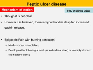 Peptic ulcer disease
• Though it is not clear.
• However it is believed, there is hypochondria despited increased
gastrin release.
• Epigastric Pain with burning sensation
– Most common presentation;
– Develops either following a meal (as in duodenal ulcer) or in empty stomach
(as in gastric ulcer.)
50% of gastric ulcers
Mechanism of Action
 