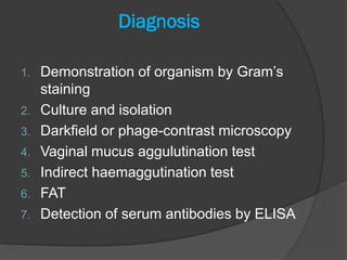 Diagnosis

1.   Demonstration of organism by Gram’s
     staining
2.   Culture and isolation
3.   Darkfield or phage-contrast microscopy
4.   Vaginal mucus aggulutination test
5.   Indirect haemaggutination test
6.   FAT
7.   Detection of serum antibodies by ELISA
 