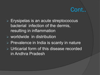 Cont..
 Erysipelas is an acute streptococcus
  bacterial infection of the dermis,
  resulting in inflammation
 worldwide in distribution
 Prevalence in India is scanty in nature
 Urticarial form of this disease recorded
  in Andhra Pradesh
 