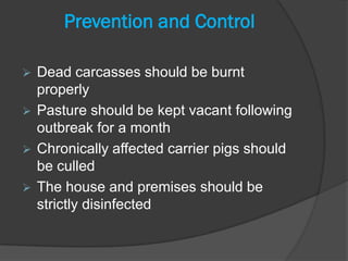 Prevention and Control

 Dead carcasses should be burnt
  properly
 Pasture should be kept vacant following
  outbreak for a month
 Chronically affected carrier pigs should
  be culled
 The house and premises should be
  strictly disinfected
 