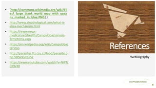 Your Logo or Name Here
References
Webliography
CAMPYLOBACTERIOSIS
• [http://commons.wikimedia.org/wiki/Fil
e:A_large_blank_world_map_with_ocea
ns_marked_in_blue.PNG].)
• http://www.sinobiological.com/what-is-
elisa-mechanism.html
• https://www.news-
medical.net/health/Campylobacteriosis-
Symptoms.aspx
• https://en.wikipedia.org/wiki/Campylobac
teriosis
• http://parasites.ftz.czu.cz/food/parasite.p
hp?idParasite=52
• https://www.youtube.com/watch?v=NiPTc
CK9vX0
 