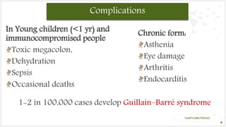 Your Logo or Name Here
In Young children (<1 yr) and
immunocompromised people
Toxic megacolon,
Dehydration
Sepsis
Occasional deaths
Complications
The oxidase test is used to identify
bacteria that produce cytochrome c
oxidase, an enzyme of the
bacterial electron transport chain
CAMPYLOBACTERIOSIS
Chronic form:
Asthenia
Eye damage
Arthritis
Endocarditis
1-2 in 100,000 cases develop Guillain–Barré syndrome
 
