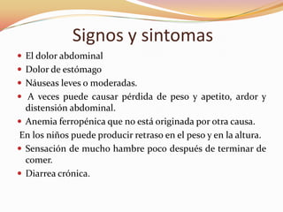 Signos y sintomas
 El dolor abdominal
 Dolor de estómago
 Náuseas leves o moderadas.
 A veces puede causar pérdida de peso y apetito, ardor y
  distensión abdominal.
 Anemia ferropénica que no está originada por otra causa.
En los niños puede producir retraso en el peso y en la altura.
 Sensación de mucho hambre poco después de terminar de
  comer.
 Diarrea crónica.
 