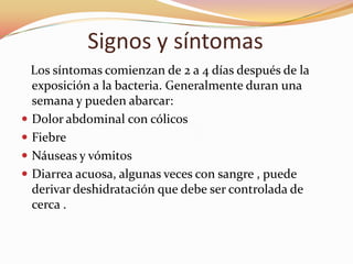 Signos y síntomas
  Los síntomas comienzan de 2 a 4 días después de la
  exposición a la bacteria. Generalmente duran una
  semana y pueden abarcar:
 Dolor abdominal con cólicos
 Fiebre
 Náuseas y vómitos
 Diarrea acuosa, algunas veces con sangre , puede
  derivar deshidratación que debe ser controlada de
  cerca .
 