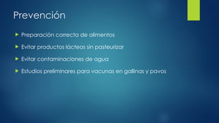 Prevención
 Preparación correcta de alimentos
 Evitar productos lácteos sin pasteurizar
 Evitar contaminaciones de agua
 Estudios preliminares para vacunas en gallinas y pavos
 