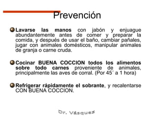 Prevención
Lavarse las manos con jabón y enjuague
abundantemente antes de comer y preparar la
comida, y después de usar el baño, cambiar pañales,
jugar con animales domésticos, manipular animales
de granja o carne cruda.

Cocinar BUENA COCCION todos los alimentos
sobre todo carnes proveniente de animales,
principalmente las aves de corral. (Por 45´ a 1 hora)

Refrigerar rápidamente el sobrante, y recalentarse
CON BUENA COCCION.
 