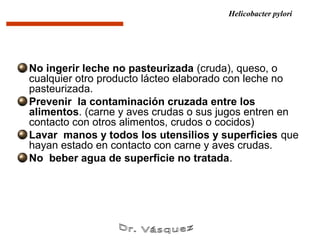 Helicobacter pylori




No ingerir leche no pasteurizada (cruda), queso, o
cualquier otro producto lácteo elaborado con leche no
pasteurizada.
Prevenir la contaminación cruzada entre los
alimentos. (carne y aves crudas o sus jugos entren en
contacto con otros alimentos, crudos o cocidos)
Lavar manos y todos los utensilios y superficies que
hayan estado en contacto con carne y aves crudas.
No beber agua de superficie no tratada.
 