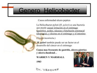 Genero Helicobacter
      Causa enfermedad ulcero peptica
     La Helicobacter pylori (H. pylori) es una bacteria
     que puede causar irritación en el estómago
     (gastritis), acidez, náuseas e hinchazón estomacal
     (dispepsia), y úlceras en el estómago y el intestino.
     (Teoría incorrecta.)
      H. pylori también puede ser un factor en el
     desarrollo del cáncer en el estómago
     Causa mas frecuente de gastritis, ulcera gástrica
     y ulcera duodenal. .
     WARREN Y MARSHALL
     1983
 