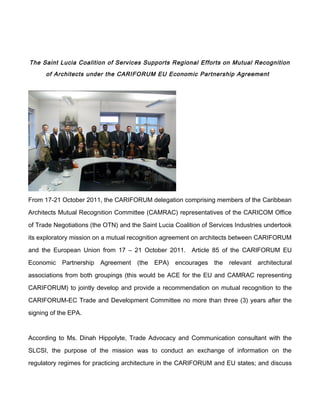 The Saint Lucia Coalition of Services Supports Regional Efforts on Mutual Recognition
      of Architects under the CARIFORUM EU Economic Partnership Agreement




From 17-21 October 2011, the CARIFORUM delegation comprising members of the Caribbean

Architects Mutual Recognition Committee (CAMRAC) representatives of the CARICOM Office

of Trade Negotiations (the OTN) and the Saint Lucia Coalition of Services Industries undertook

its exploratory mission on a mutual recognition agreement on architects between CARIFORUM

and the European Union from 17 – 21 October 2011. Article 85 of the CARIFORUM EU

Economic Partnership Agreement (the EPA) encourages the relevant architectural

associations from both groupings (this would be ACE for the EU and CAMRAC representing

CARIFORUM) to jointly develop and provide a recommendation on mutual recognition to the

CARIFORUM-EC Trade and Development Committee no more than three (3) years after the

signing of the EPA.



According to Ms. Dinah Hippolyte, Trade Advocacy and Communication consultant with the

SLCSI, the purpose of the mission was to conduct an exchange of information on the

regulatory regimes for practicing architecture in the CARIFORUM and EU states; and discuss
 