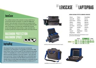 10                                      11
                                                                                                                      LENSCASE                                  LAPTOPBAG
                                                                                                                                    LENSES SUITABLE FOR THE CAMRADE LENSCASE:
   lensCase                                                                                                                         • Canon                • Tokina                 • Hasselblad
                                                                                                                                    • Canon EF             • Sigma                  • Konica
   The camRade lensCase offers protective carrying comfort for up
                                                                                                                                    • Canon EF-S           • Tamron                 • Minolta
   to two lenses and their accessories. It is made from 1000 denier
                                                                                                                                    • Nikkon               • Abakus                 • Mamiya
   Cordura® nylon with plastic reinforced sides and a padded interior.
                                                                                                                                    • Sony G               • Letus35                • Olympus
   The lensCase can be easily carried by its adjustable padded shoulder
                                                                                                                                    • Carl Zeiss           • Panasonic              • Pentax
   strap. This bag goes on to feature two removable filter pouches
   on each side, adjustable interior dividers, a large removable front                                                              • Cooke                • Sneider                • Phoenix

   accessory pocket and a handy flat mesh pocket in the inside of the lid.                                                          • RED                  • Leica                  • Rollei
                                                                                                                                    • Fujinon              • DigiOptical            • Vivitar


   MAXIMUM PROTECTION
                                                                                                                                    • Angenieux            • Bower
                                                                                                                                     Please look carefull at your lens dimentions to see if


   MAXIMUM SPACE
                                                                                                                                     your lens fits in the lensCase!

                                                       Resistant against:                                                                                    Exterior                 Interior         Weight
                                                                                                                                                       L        W        H      L        W       H    KG    LB

                                                                                                                                  lensCase    cm      50       30       34     35       20       30   2,5   5.5

laptopBag                                                                     lensCase provides easy access and plenty of space
                                                                                                                                              inch    19.7     11.8     13.4   13.8     7.9      12




We designed this bag in answer to the demands of professional
photographers and videographers. The laptopBag is produced from 1000
denier Cordura® fabric and has a tough PVC inlay, making this bag weather
resistant. The laptopBag has a clever sunshade which lets you easily see
what you have been shooting or correct your material – even in the most
sunny environment. Thanks to its light weight, this is a comfortable bag to
carry with you whle shooting in the field. Both the sturdy hand strap and
shoulder strap are include supple suede padding for a comfortable and sure
grip. The camRade laptopBag can carry and protect any laptop up to 17”.

                                                                               laptopBags carry and protect laptops up to 17”
 
