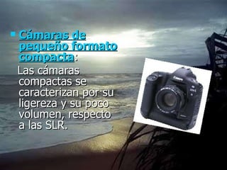 Cámaras de pequeño formato compacta :  Las cámaras compactas se caracterizan por su ligereza y su poco volumen, respecto a las SLR.  