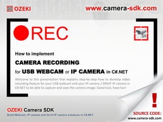 REC
How to implement
CAMERA RECORDING
for USB WEBCAM or IP CAMERA in C#.NET
!
SOURCE CODE:
Welcome to this presentation that explains step-by-step how to develop video
recording feature for your USB webcam and your IP camera / ONVIF IP camera in
C#.NET to be able to capture and save the camera image. Good luck, have fun!
www.camera-sdk.com
