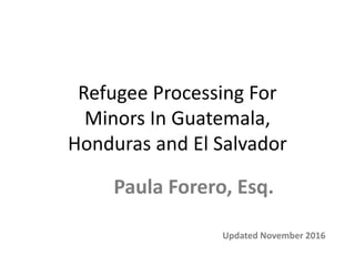 Refugee Processing For
Minors In Guatemala,
Honduras and El Salvador
Updated November 2016
Paula Forero, Esq.
 