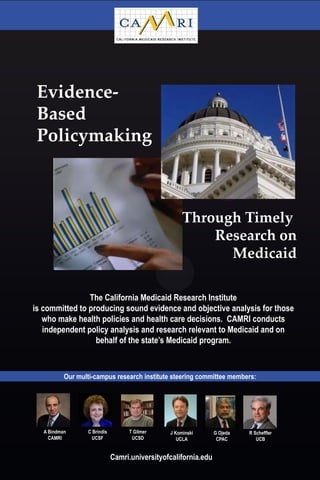Evidence-
 Based
 Policymaking



                                                     Through Timely
                                                         Research on
                                                           Medicaid

                The California Medicaid Research Institute
is committed to producing sound evidence and objective analysis for those
   who make health policies and health care decisions. CAMRI conducts
   independent policy analysis and research relevant to Medicaid and on
                  behalf of the state’s Medicaid program.



           Our multi-campus research institute steering committee members:




   A Bindman      C Brindis        T Gilmer     J Kominski       G Ojeda   R Scheffler
     CAMRI          UCSF            UCSD           UCLA           CPAC        UCB


                              Camri.universityofcalifornia.edu
 