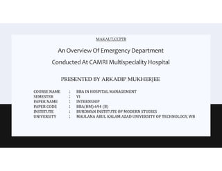 An Overview Of Emergency Department
Conducted At CAMRI Multispeciality Hospital
PRESENTED BY ARKADIP MUKHERJEE
MAKAUT,CCPTR
COURSE NAME
SEMESTER
PAPER NAME
PAPER CODE
INSTITUTE
UNIVERSITY
:
:
:
:
:
:
BBA IN HOSPITAL MANAGEMENT
VI
INTERNSHIP
BBA(HM) 694 (B)
BURDWAN INSTITUTE OF MODERN STUDIES
MAULANA ABUL KALAM AZAD UNIVERSITY OF TECHNOLOGY, WB
 
