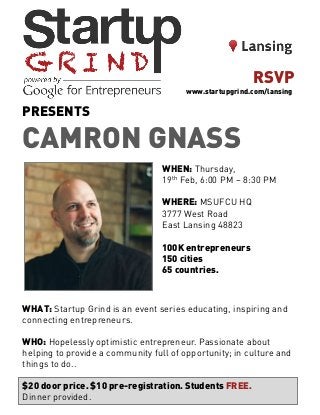 PRESENTS
CAMRON GNASS
WHEN: Thursday,
19th Feb, 6:00 PM – 8:30 PM
WHERE: MSUFCU HQ
3777 West Road
East Lansing 48823
100K entrepreneurs
150 cities
65 countries.
WHAT: Startup Grind is an event series educating, inspiring and
connecting entrepreneurs.
WHO: Hopelessly optimistic entrepreneur. Passionate about
helping to provide a community full of opportunity; in culture and
things to do..
$20 door price. $10 pre-registration. Students FREE.
Dinner provided.
RSVP
www.startupgrind.com/lansing
 