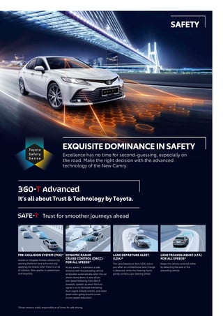 PRE-COLLISION SYSTEM (PCS)*
Avoids or mitigates frontal collisions by
alerting the driver and automatically
applying the brakes when there is a risk
of collision. Now applies to pedestrians
and bicyclists.
DYNAMIC RADAR
CRUISE CONTROL (DRCC)
FOR ALL SPEEDS*
At any speed, it maintains a safe
distance with the preceding vehicle
and brakes automatically when the car
ahead slows down. It also allows
low-speed following from 0km/h
onwards, speeds up when the turn
signal is on to facilitate overtaking
(turn-signal-linked control), and slows
down when going around curves
(curve-speed reduction).
LANE DEPARTURE ALERT
(LDA)*
The Lane Departure Alert (LDA) warns
you when an unintentional lane change
is detected, while the Steering Assist
gently corrects your steering wheel.
LANE TRACING ASSIST (LTA)
FOR ALL SPEEDS*
Keeps the vehicle centered either
by detecting the lane or the
preceding vehicle.
EXQUISITEDOMINANCEINSAFETY
Excellence has no time for second-guessing, especially on
the road. Make the right decision with the advanced
technology of the New Camry.
It’s all about Trust & Technology by Toyota.
Trust for smoother journeys ahead
*Driver remains solely responsible at all times for safe driving.
SAFETY
 