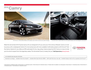 2012
             Camry




                          SE V6 shown in Attitude Black Metallic with available power tilt/slide moonroof and Leather Package.             SE interior shown in Black Softex trim with available Display Audio with Navigation1 and Entune. 2
                                                                                                                                                                                                                                          ™




Meet the reinvented 2012 Toyota Camry, the car designed to fit you and your 21st century lifestyle. Camry is more
luxurious, with a redesigned interior. It’s more advanced, with new available multimedia systems with Entune. And
                                                                                                            ™

the Camry Hybrid LE now offers an EPA-estimated 43 city mpg rating. Quite simply, the 2012 Camry is more of what
                                                                  3



you’ve come to expect from this legendary sedan.The reinvented Camry is ready. Are you? 2012 Toyota Camry. Moving Forward.


   TOP STANDARD AND AVAILABLE FEATURES4

   Standard ten airbags5 Available Smart Key System6 Available Blind Spot Monitor (BSM)7 60/40 split fold-down rear seat Available Display Audio with six speakers and Entune™




1. See footnote 9 in Disclaimers section. 2. See footnote 10 in Disclaimers section. 3. See footnote 30 in Disclaimers section. 4. Features listed not available on all model grades. 5. See footnote 21 in Disclaimers section. 6. See footnote 15
in Disclaimers section. 7. See footnote 25 in Disclaimers section.
 