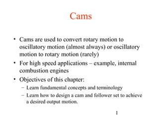 1
Cams
• Cams are used to convert rotary motion to
oscillatory motion (almost always) or oscillatory
motion to rotary motion (rarely)
• For high speed applications – example, internal
combustion engines
• Objectives of this chapter:
– Learn fundamental concepts and terminology
– Learn how to design a cam and follower set to achieve
a desired output motion.
 