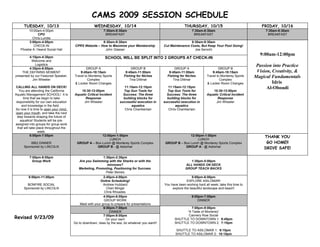 CAMS 2009 SESSION SCHEDULE
      TUESDAY, 10/13                                 WEDNESDAY, 10/14                                           THURSDAY, 10/15                                FRIDAY, 10/16
        10:00am-4:00pm                                      7:30am-8:30am                                            7:30am-8:30am                               7:30am-8:30am
             CPO                                             BREAKFAST                                                BREAKFAST                                   BREAKFAST
          Chris Lundie
        3:00pm-4:00pm                                    8:30am-9:30am                                              8:30am-9:30am
           CHECK-IN                      CPRS Website – How to Maximize your Membership            Cut Maintenance Costs, But Keep Your Pool Going!
   Phoebe A. Hearst Social Hall                           John Glaeser                                                Joe Serochi
                                                                                                                                                              9:00am-12:00pm
         4:15pm-4:30pm                                       SCHOOL WILL BE SPLIT INTO 2 GROUPS AT CHECK-IN
          Welcome and
             Logistics                                                                                                                                       Passion into Practice
         4:30pm-6:00pm                          GROUP A                       GROUP B                     GROUP A                       GROUP B
    THE DEFINING MOMENT                     9:45am-10:15am                9:45am-11:00am              9:45am-11:00am                9:45am-10:15am           Vision, Creativity, &
presented by our Featured Speaker,      Travel to Monterey Sports        Fishing for Niches          Fishing for Niches         Travel to Monterey Sports   Magical Fundamentals
           Jim Wheeler                           Complex                     Tina Dittmar                Tina Dittmar                    Complex
                                        & Locker Room Changes                                                                   & Locker Room Changes                Idris
CALLING ALL HANDS ON DECK!                                                11:15am-12:15pm             11:15am-12:15pm                                             Al-Oboudi
   You are attending the California         10:30-12:00pm                Top Gun Tools for           Top Gun Tools for              10:30-12:00pm
Aquatic Management SCHOOL! It is        Aquatic Critical Incident        Success: The three          Success: The three         Aquatic Critical Incident
      time that we begin to take               Response                  building blocks for         building blocks for               Response
 responsibility for our own education         Jim Wheeler              successful execution in     successful execution in            Jim Wheeler
     and knowledge in the field.                                              aquatics                    aquatics
So now it is time to open your mind,                                      Chris Chamberlain           Chris Chamberlain
open your mouth, and take the next
  step towards shaping the future of
    aquatics! Students will be pre-
assigned into groups for group work
  that will take place throughout the
                  week.
             6:00pm-7:00pm                              12:00pm-1:00pm                                            12:00pm-1:00pm                                THANK YOU
                                                            LUNCH                                                     LUNCH
          BBQ DINNER                      GROUP A – Box Lunch @ Monterey Sports Complex             GROUP B – Box Lunch @ Monterey Sports Complex                GO HOME!!
      Sponsored by LINCOLN                           GROUP B - @ Asilomar                                      GROUP A - @ Asilomar                             DRIVE SAFE!

          7:00pm-8:00pm                                   1:30pm-2:30pm
            Group Work                     Are you Swimming with the Sharks or with the                             1:30pm-5:00pm
                                                             minnows?                                            ALL HANDS ON DECK
                                           Marketing, Promoting, Positioning for Success                         GROUP TEACH BACKS
                                                            Peter Beireis
         8:00pm-11:00pm                                     2:45pm-4:00pm                                            5:00pm-6:00pm
                                                          Online Scheduling!                                      EXPLORE ASILOMAR!
        BONFIRE SOCIAL                                      Andrew Hubbard                         You have been working hard all week; take this time to
      Sponsored by LINCOLN                                    Cheri Mingst                              explore the beautiful landscape and beach!
                                                            Chris Rhoades
                                                            4:00pm-6:00pm                                            6:00pm-7:00pm
                                                            GROUP WORK                                                   DINNER
                                            Meet with your group to prepare for presentations
                                                            6:00pm-7:00pm                                          7:00pm-9:00pm
                                                                DINNER                                          “A Taste of Monterey”
                                                                                                                 Cannery Row Social
Revised 9/23/09                                             7:00pm-9:00pm
                                                              On your own!                                SHUTTLE TO DOWNTOWN 1: 6:45pm
                                        Go to downtown, relax by the sea, do whatever you want!!          SHUTTLE TO DOWNTOWN 2: 7:15pm

                                                                                                          SHUTTLE TO ASILOMAR 1: 9:15pm
                                                                                                          SHUTTLE TO ASILOMAR 2: 10:15pm
 