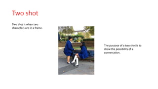 Two shot 
Two shot is when two 
characters are in a frame. 
The purpose of a two shot is to 
show the possibility of a 
conversation. 
 