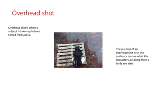 Overhead shot 
Overhead shot is when a 
subject is taken a photo or 
filmed from above. 
The purpose of an 
overhead shot is so the 
audience can see what the 
characters are doing from a 
birds eye view. 
 