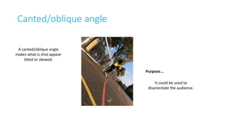 Canted/oblique angle 
Purpose... 
A canted/oblique angle 
makes what is shot appear 
tilted or skewed. 
It could be used to 
disorientate the audience. 
 