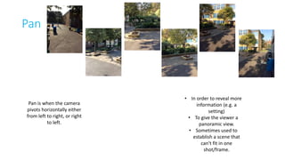Pan 
Pan is when the camera 
pivots horizontally either 
from left to right, or right 
to left. 
• In order to reveal more 
information (e.g. a 
setting) 
• To give the viewer a 
panoramic view. 
• Sometimes used to 
establish a scene that 
can't fit in one 
shot/frame. 
 