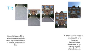 Tilt 
Opposite to pan: Tilt is 
when the camera pivots 
vertically either from top 
to bottom, or bottom to 
top. 
• Often used to reveal a 
whole outfit of a 
character. 
• To reveal more 
information (e.g. a 
setting, objects, 
characters e.t.c). 
 