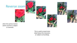 Reverse zoom 
when the camera reverse 
zooms out from a subject 
or character. 
This is used to reveal more 
detail about the characters 
or subject surroundings. 
 