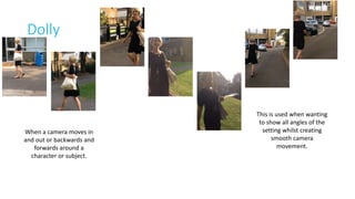 Dolly 
When a camera moves in 
and out or backwards and 
forwards around a 
character or subject. 
This is used when wanting 
to show all angles of the 
setting whilst creating 
smooth camera 
movement. 
 