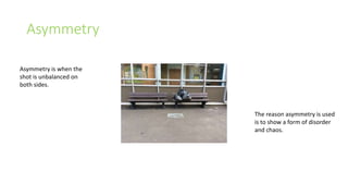 Asymmetry 
Asymmetry is when the 
shot is unbalanced on 
both sides. 
The reason asymmetry is used 
is to show a form of disorder 
and chaos. 
 