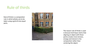 Rule of thirds 
Rule of thirds is a composition 
rule in which photos are to be 
taken using a grid of nine equal 
parts. 
The reason rule of thirds is used 
is because technique claims that 
aligning an object with these 
points creates more tension, 
energy and interest in the 
composition rather than 
centering the object. 
 