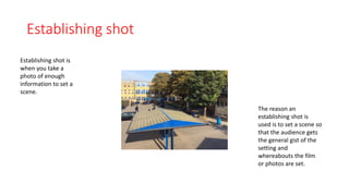 Establishing shot 
Establishing shot is 
when you take a 
photo of enough 
information to set a 
scene. 
The reason an 
establishing shot is 
used is to set a scene so 
that the audience gets 
the general gist of the 
setting and 
whereabouts the film 
or photos are set. 
 